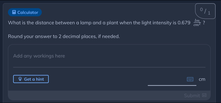 Calculator 
0 / 1 
What is the distance between a lamp and a plant when the light intensity is 0.679  lm/cm^2  ? 
Round your answer to 2 decimal places, if needed. 
Add any workings here 
Get a hint cm
mit