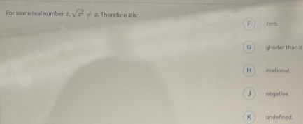 For some real number z, sqrt(x^2)!= x Therefore z is:
F zero.
G greater than ?
H _ irrational.
J ) negative.
K ) undefined.