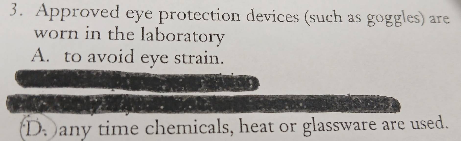 Approved eye protection devices (such as goggles) are
worn in the laboratory
A. to avoid eye strain.
D. any time chemicals, heat or glassware are used.