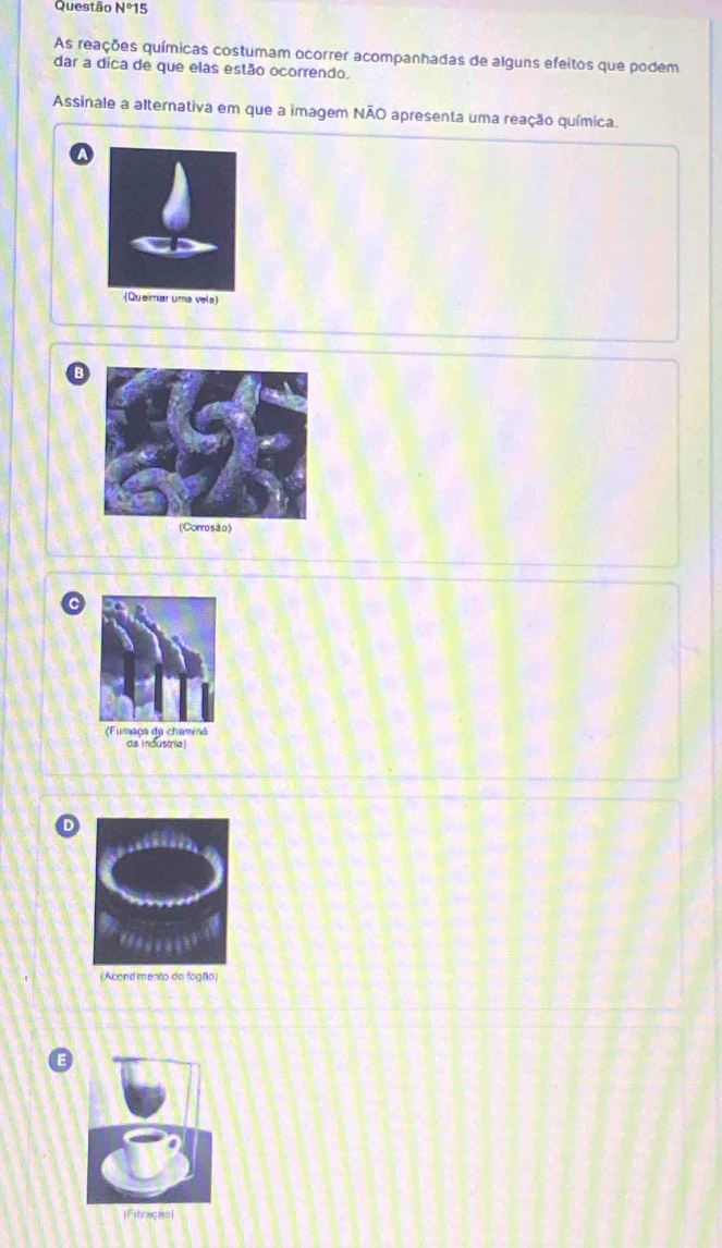 Questão N°15 
As reações químicas costumam ocorrer acompanhadas de alguns efeitos que podem
dar a dica de que elas estão ocorrendo.
Assinale a alternativa em que a imagem NÃO apresenta uma reação química.
(Conro são)
da industria)
D
(Acendimento da fogão)
[Fitração)