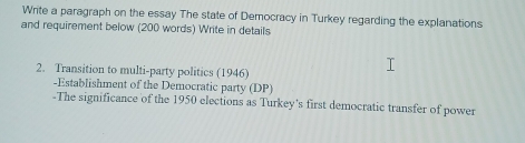 Write a paragraph on the essay The state of Democracy in Turkey regarding the explanations 
and requirement below (200 words) Write in details 
2. Transition to multi-party politics (1946) 
-Establishment of the Democratic party (DP) 
-The significance of the 1950 elections as Turkey’s first democratic transfer of power