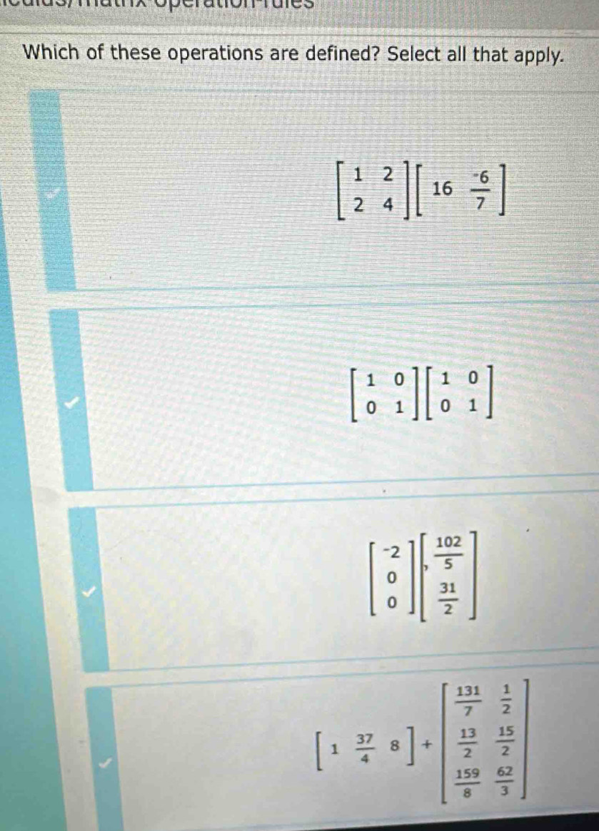 Which of these operations are defined? Select all that apply.
beginbmatrix 1&2 2&4endbmatrix beginbmatrix 16& (-6)/7 endbmatrix
beginbmatrix 1&0 0&1endbmatrix beginbmatrix 1&0 0&1endbmatrix
beginbmatrix -2 0 0endbmatrix beginbmatrix  102/5   31/2 endbmatrix
[1 37/4 8endbmatrix +beginbmatrix  11/7  1/2   13/2  15/2   139/4  42/3 endbmatrix