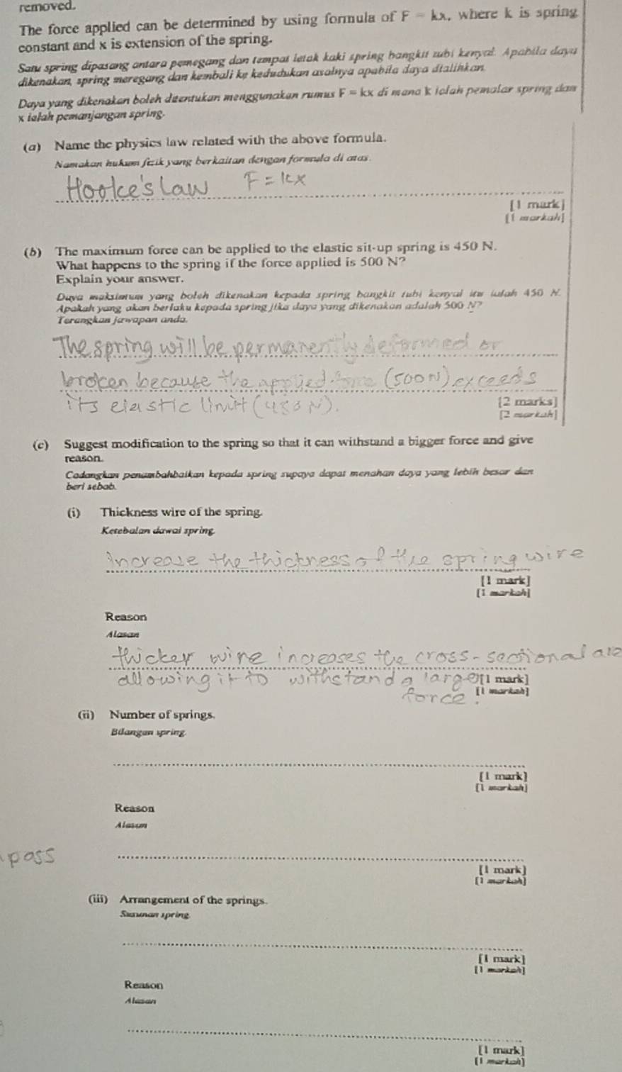 removed.
The force applied can be determined by using formula of F=kx. where k is spring
constant and x is extension of the spring.
Sau spring dipasang antara pemegang dan tempat letak kaki spring hangktt zubi kenyal. Apabila daya
dikenakan, spring meregang dan kembali ke kedudukan asalnya apabila daya dtalinkan.
Daya yang dikenakan boleh ditentukan mengguncıkan rumus F=kx di mana k İołah pemalar spring dam
x ialah pemanjangan spring.
(d) Name the physics law related with the above formula.
Namakan hukum fiik yang berkaitan dengan formula di aas
_
[1 mark]
[1 morkah]
(6) The maximum force can be applied to the elastic sit-up spring is 450 N.
What happens to the spring if the force applied is 500 N?
Explain your answer.
Daya maksimuw yang bolth dikenakan kepada spring bangkit tubi kenyal itw iulah 450 N.
Apakah yang akan berlaku kepada spring jika daya yang dikenakan adulah 500 N?
Terangkan jæwapan anda.
_
_
[2 marks]
[2 markah]
(c) Suggest modification to the spring so that it can withstand a bigger force and give
reason.
Cadangkan penambahbaikan kepada spring supaya dapat menahan daya yang lebin besor dan
beri sebab.
(i) Thickness wire of the spring.
Ketebalan dawai spring
_
[1 mark]
[1 markah]
Reason
Alasan
_
[1 mark]
[l markah]
(ii) Number of springs.
Bilangan spring
_
[l mark]
[I uarkah]
Reason
Alasum
_
[1 mark]
[1 mark
(iii) Arrangement of the springs.
Suxunan speing
_
[I mark]
[l morkaà]
Reason
Alasan
_
[l mark
[1 markah]