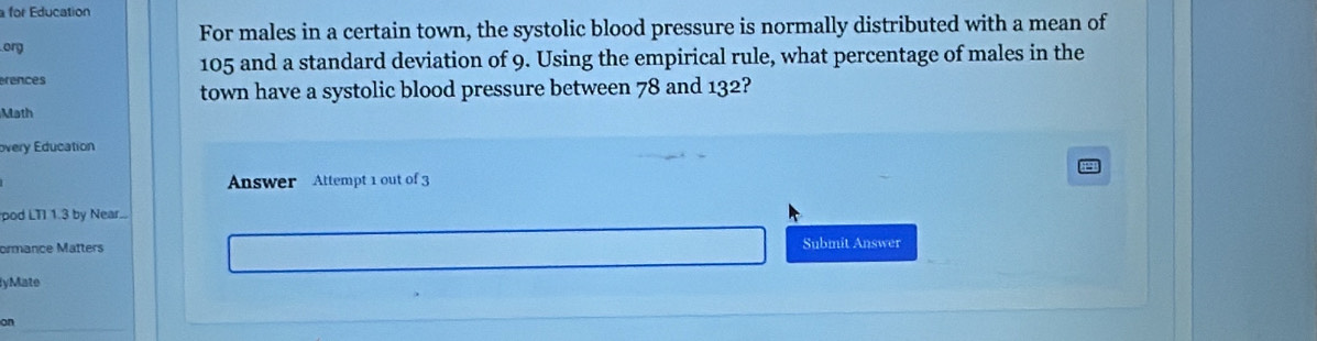 for Education 
For males in a certain town, the systolic blood pressure is normally distributed with a mean of 
org
105 and a standard deviation of 9. Using the empirical rule, what percentage of males in the 
erences 
town have a systolic blood pressure between 78 and 132? 
Math 
overy Education 
Answer Attempt 1 out of 3 
pod LTI 1.3 by Near.. 
ormance Matters Submit Answer 
lyMate 
on_