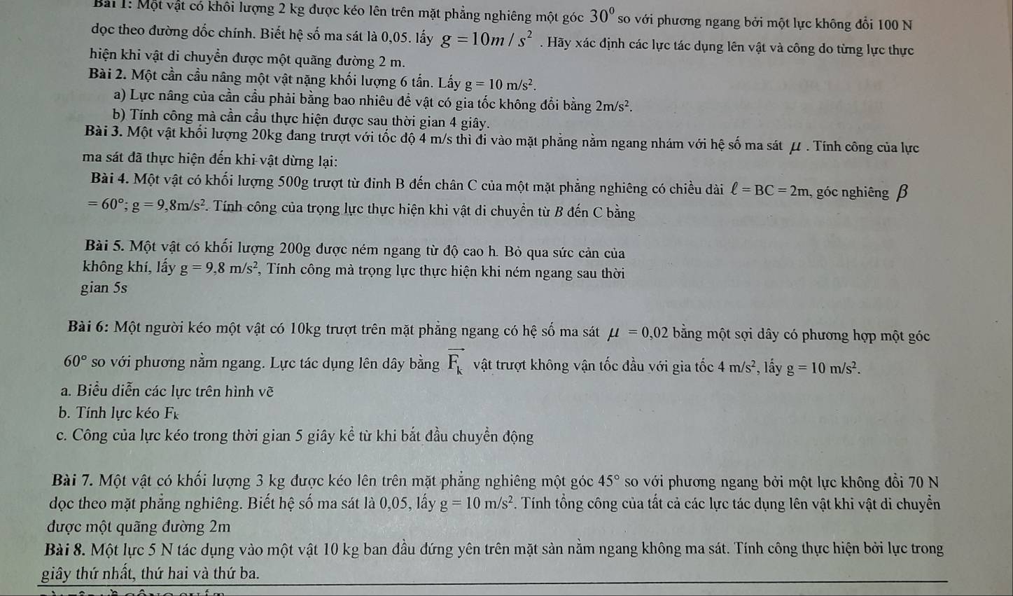 Một vật có khôi lượng 2 kg được kéo lên trên mặt phẳng nghiêng một góc 30° so với phương ngang bởi một lực không đổi 100 N
dọc theo đường dốc chính. Biết hệ số ma sát là 0,05. lấy g=10m/s^2. Hãy xác định các lực tác dụng lên vật và công do từng lực thực
hiện khi vật di chuyển được một quãng đường 2 m.
Bài 2. Một cần cầu nâng một vật nặng khối lượng 6 tấn. Lấy g=10m/s^2.
a) Lực nâng của cần cầu phải bằng bao nhiêu để vật có gia tốc không đổi bằng 2m/s^2.
b) Tính công mà cần cầu thực hiện được sau thời gian 4 giây.
Bài 3. Một vật khối lượng 20kg đang trượt với tốc độ 4 m/s thì đi vào mặt phẳng nằm ngang nhám với hệ số ma sát μ . Tính công của lực
ma sát đã thực hiện đến khi vật dừng lại:
Bài 4. Một vật có khối lượng 500g trượt từ đỉnh B đến chân C của một mặt phẳng nghiêng có chiều dài ell =BC=2m , góc nghiêng β
=60°;g=9,8m/s^2. Tính công của trọng lực thực hiện khi vật di chuyền từ B đến C bằng
Bài 5. Một vật có khối lượng 200g được ném ngang từ độ cao h. Bỏ qua sức cản của
không khí, lấy g=9,8m/s^2 *, Tính công mà trọng lực thực hiện khi ném ngang sau thời
gian 5s
Bài 6: Một người kéo một vật có 10kg trượt trên mặt phẳng ngang có hệ số ma sát mu =0,02 bằng một sợi dây có phương hợp một góc
60° so với phương nằm ngang. Lực tác dụng lên dây bằng vector F_k vật trượt không vận tốc đầu với gia tốc 4m/s^2 , lấy g=10m/s^2.
a. Biểu diễn các lực trên hình vẽ
b. Tính lực kéo Fk
c. Công của lực kéo trong thời gian 5 giây kể từ khi bắt đầu chuyền động
Bài 7. Một vật có khối lượng 3 kg được kéo lên trên mặt phẳng nghiêng một góc 45° so với phương ngang bởi một lực không đồi 70 N
dọc theo mặt phẳng nghiêng. Biết hệ số ma sát là 0,05, lấy g=10m/s^2 *. Tính tổng công của tất cả các lực tác dụng lên vật khi vật di chuyển
được một quãng đường 2m
Bài 8. Một lực 5 N tác dụng vào một vật 10 kg ban đầu đứng yên trên mặt sản nằm ngang không ma sát. Tính công thực hiện bởi lực trong
giây thứ nhất, thứ hai và thứ ba.