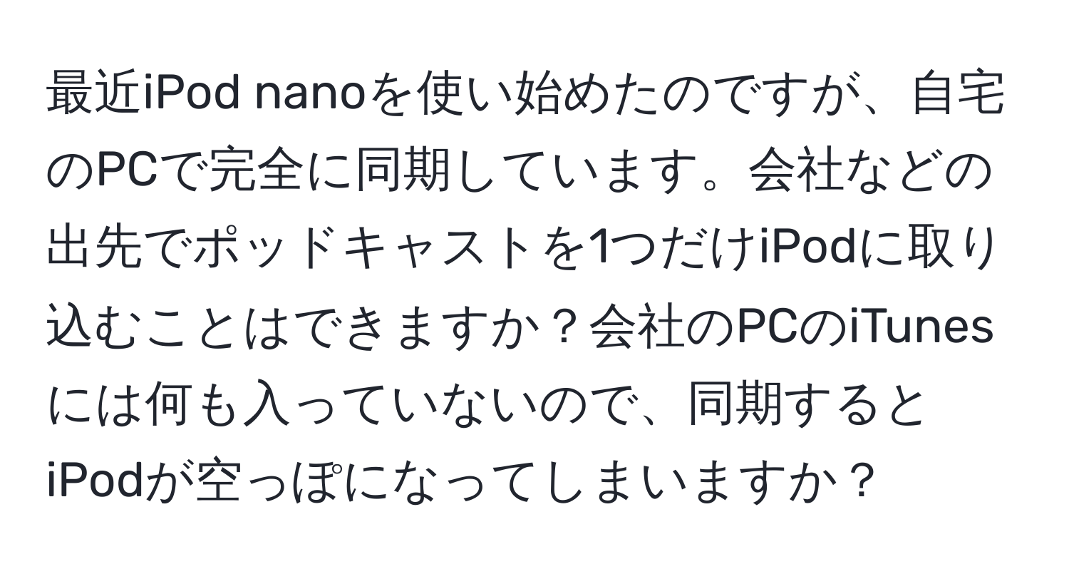 最近iPod nanoを使い始めたのですが、自宅のPCで完全に同期しています。会社などの出先でポッドキャストを1つだけiPodに取り込むことはできますか？会社のPCのiTunesには何も入っていないので、同期するとiPodが空っぽになってしまいますか？