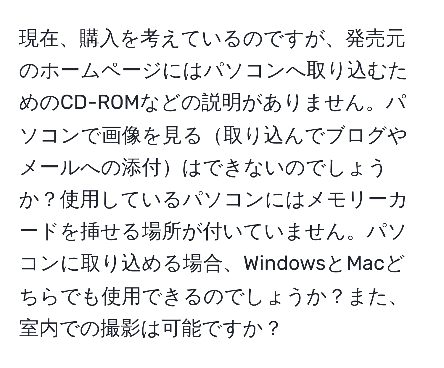 現在、購入を考えているのですが、発売元のホームページにはパソコンへ取り込むためのCD-ROMなどの説明がありません。パソコンで画像を見る取り込んでブログやメールへの添付はできないのでしょうか？使用しているパソコンにはメモリーカードを挿せる場所が付いていません。パソコンに取り込める場合、WindowsとMacどちらでも使用できるのでしょうか？また、室内での撮影は可能ですか？