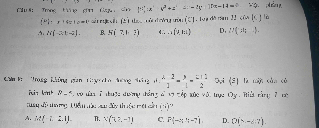 (x)(y
Câu 8: Trong không gian Oxyz , cho (S):x^2+y^2+z^2-4x-2y+10z-14=0. Mặt phẳng
(P): -x+4z+5=0 cắt mặt cầu (S) theo một đường tròn (C). Toạ độ tâm H của (C) là
A. H(-3;1;-2). B. H(-7;1;-3). C. H(9;1;1). D. H(1;1;-1). 
Câu 9: Trong không gian Oxyz cho đường thẳng d :  (x-2)/1 = y/-1 = (z+1)/2 . Gọi (S) là mặt cầu có
bán kính R=5 , có tâm Ⅰ thuộc đường thẳng d và tiếp xúc với trục Oy . Biết rằng Ⅰ có
tung độ dương. Điểm nào sau đây thuộc mặt cầu (S)?
A. M(-1;-2;1). B. N(3;2;-1). C. P(-5;2;-7). D. Q(5;-2;7).