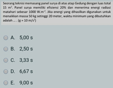 Seorang teknisi memasang panel surya di atas atap Gedung dengan luas total
15m^2. Panel surya memiliki efisiensi 20% dan menerima energi radiasi
matahari sebesar 1000W.m^(-2). Jika energi yang dihasilkan digunakan untuk
menaikkan massa 50 kg setinggi 20 meter, waktu minimum yang dibutuhkan
adalah ... . (g=10m/s^2)
A. 5,00 s
B. 2,50 s
C. 3,33 s
D. 6,67 s
E. 9,00 s