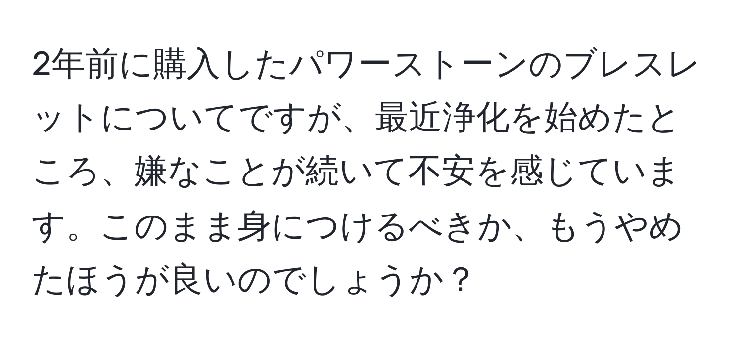 2年前に購入したパワーストーンのブレスレットについてですが、最近浄化を始めたところ、嫌なことが続いて不安を感じています。このまま身につけるべきか、もうやめたほうが良いのでしょうか？