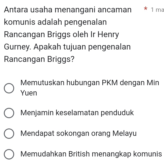 Antara usaha menangani ancaman * 1 ma
komunis adalah pengenalan
Rancangan Briggs oleh Ir Henry
Gurney. Apakah tujuan pengenalan
Rancangan Briggs?
Memutuskan hubungan PKM dengan Min
Yuen
Menjamin keselamatan penduduk
Mendapat sokongan orang Melayu
Memudahkan British menangkap komunis