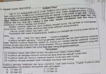 A
14. Bacalah kutipan fabel berikut Kutipan Fabei
Hari ini, Ibu sedang tidak ada di rumah. Kustikus harus pergi membeli rofi sendin Sey
toko rotinya tutup. Kustikus pun pulang dengan perut lapar. Dalam peralenanpulang, Kustk
tak sengala menclum aroma yang sangat lezer dani sebuah ruman keciidi pinggir jelen. Karana
laper. Kustikus menyelinap ke dalam rumah térsebut meiaiuí lubeng di bawah pagar kayu. Du
melihat ada kue yang baru matang di atas meja. Setelah memastikan tidak ada orang d
sekitamya, Kustikus melahap kue tersebut.
Setelah melahap habis kue, perut Kustikus menjadi buncit. Dia kembali ke lubangpaga
untuk keluar. Namun, celaka, perutnya tidak must melewati lubang tersebut
"Hei hei, sudah makan mau kabur, ya?"
Terperanjat oleh suara di belakangnya, Kustikus pun berbalik dan Kucing sudah berdiri di
sana
"Aku ... aku ... maaf. Aku lapar sekali ...," Kustikus tergagap.
Kustikus semakin gamang. Tubuhnya gemetar ketakutan dan tak henti-hentinya meminta
maar. Melihat Kustikus ketakutan seperti itu. Kucing pun merasa kasihan padanya, Kustikus
merasa sangat lega bisa lolos dari situasi tersebut. Dia pun berterimakasih kepada Kucing dan
pulang. Dia berjanji di dalam hati untuk tidak akan mengulangiperbuatannya.
Pernyataan
(1) Kustikus masuk diam-diam ke toko roti yang tutup melalui lubang pagar.
(2) Kustikus tak sengaja mencium aroma kue yang lezat dari sebuah rumah kecil.
(3) Kustikus ketahuan mencuri makanan lezat di rumah kecil oleh Kucing
(4) Kustikus merasa bersalah telah memakan kue lezat milik Kucing.
Kustikus gemetar ketakutan dan terus memohon maaf pada Kucing. Tingkah Kustikus yang
menyebabkan hal tersebut ditunjukkan oleh pernyataan ....
A. (1) dan (2) C. (1) dan (3)
B. (2) dan (4) D. (3) dan (4)