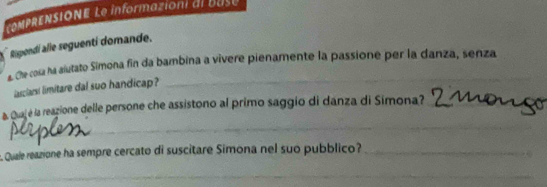 comprenSiOne Le informaziont al da s e 
Rispondi alie seguenti domande. 
_ 
Che cosa ha alutato Simona fin da bambina a vivere pienamente la passione per la danza, senza 
asciars! limitare dal suo handicap? 
_ 
a. Quaj é la reazione delle persone che assistono al primo saggio di danza di Simona?_ 
Quale reazione ha sempre cercato di suscitare Simona nel suo pubblico?_ 
_