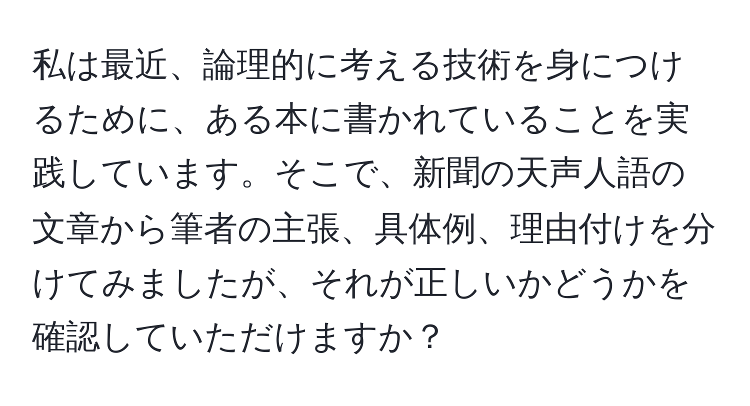 私は最近、論理的に考える技術を身につけるために、ある本に書かれていることを実践しています。そこで、新聞の天声人語の文章から筆者の主張、具体例、理由付けを分けてみましたが、それが正しいかどうかを確認していただけますか？