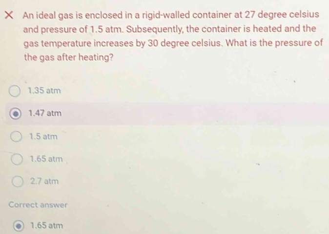 An ideal gas is enclosed in a rigid-walled container at 27 degree celsius
and pressure of 1.5 atm. Subsequently, the container is heated and the
gas temperature increases by 30 degree celsius. What is the pressure of
the gas after heating?
1.35 atm
1.47 atm
1.5 atm
1.65 atm
2.7 atm
Correct answer
1.65 atm