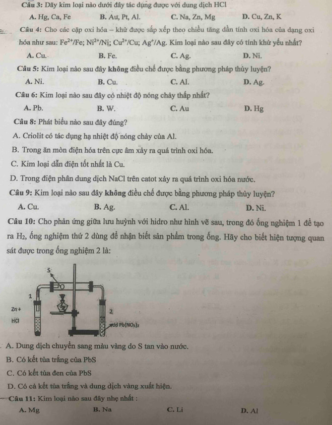 Dãy kim loại nào dưới đây tác dụng được với dung dịch HCl
A. Hg, Ca, Fe B. Au, Pt, Al. C. Na, Zn, Mg D. Cu, Zn, K
Câu 4: Cho các cặp oxi hóa — khử được sắp xếp theo chiều tăng dần tính oxi hóa của dạng oxi
hóa như sau: Fe^(2+)/Fe;Ni^(2+)/Ni;Cu^(2+)/Cu;Ag^+/Ag :. Kim loại nào sau đây có tính khử yếu nhất?
A. Cu. B. Fe. C. Ag. D. Ni.
Câu 5: Kim loại nào sau đây không điều chế được bằng phương pháp thủy luyện?
A. Ni. B. Cu. C. Al. D. Ag.
Câu 6: Kim loại nào sau đây có nhiệt độ nóng chảy thấp nhất?
A. Pb. B. W. C. Au D. Hg
Câu 8: Phát biểu nào sau đây đúng?
A. Criolit có tác dụng hạ nhiệt độ nóng chảy của Al.
B. Trong ăn mòn điện hóa trên cực âm xảy ra quá trình oxi hóa.
C. Kim loại dẫn điện tốt nhất là Cu.
D. Trong điện phân dung dịch NaCl trên catot xảy ra quá trình oxi hóa nước.
Câu 9: Kim loại nào sau đây không điều chế được bằng phương pháp thủy luyện?
A. Cu. B. Ag. C. Al. D. Ni.
Câu 10: Cho phản ứng giữa lưu huỳnh với hidro như hình vẽ sau, trong đó ống nghiệm 1 đề tạo
ra H₂, 2, ổng nghiệm thứ 2 dùng đề nhận biết sản phẩm trong ống. Hãy cho biết hiện tượng quan
sát được trong ống nghiệm 2 là:
A. Dung dịch chuyển sang màu vàng do S tan vào nước.
B. Có kết tủa trắng của PbS
C. Có kết tủa đen của PbS
D. Có cả kết tủa trắng và dung dịch vàng xuất hiện.
Câu 11: Kim loại nào sau đây nhẹ nhất :
A. Mg B. Na C. Li D. Al