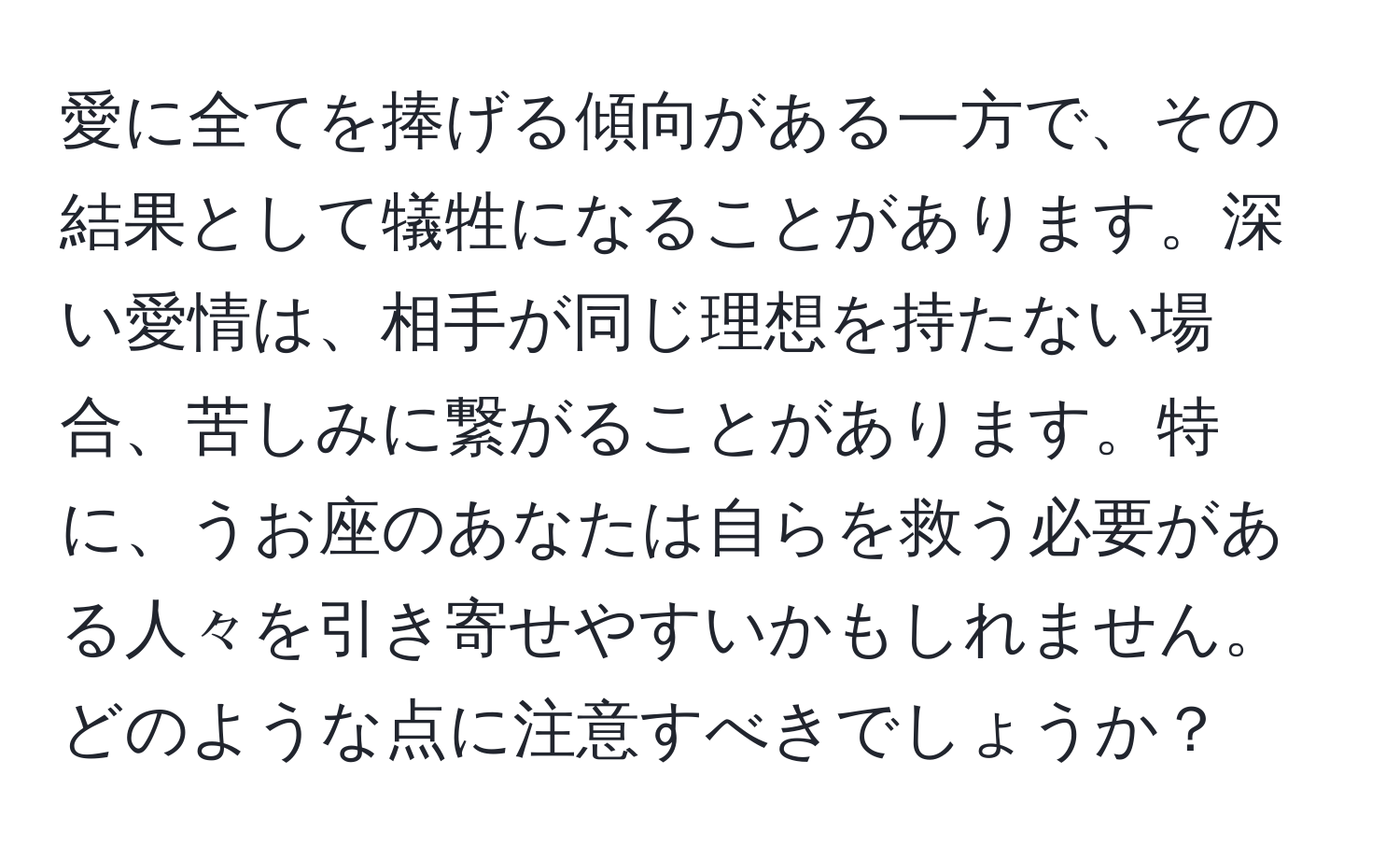 愛に全てを捧げる傾向がある一方で、その結果として犠牲になることがあります。深い愛情は、相手が同じ理想を持たない場合、苦しみに繋がることがあります。特に、うお座のあなたは自らを救う必要がある人々を引き寄せやすいかもしれません。どのような点に注意すべきでしょうか？