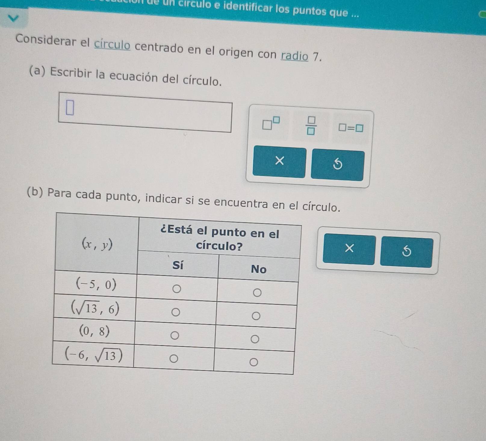 un circulo e identificar los puntos que ...
Considerar el círculo centrado en el origen con radio 7.
(a) Escribir la ecuación del círculo.
□^(□)  □ /□   □ =□
×
(b) Para cada punto, indicar si se encuentra culo.
×