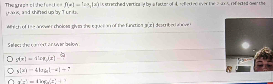 The graph of the function f(x)=log _9(x) is stretched vertically by a factor of 4, reflected over the x-axis, reflected over the
y-axis, and shifted up by 7 units.
Which of the answer choices gives the equation of the function g(x) described above?
Select the correct answer below:
g(x)=4log _9(x)-7
g(x)=4log _9(-x)+7
a(x)=4log _9(x)+7