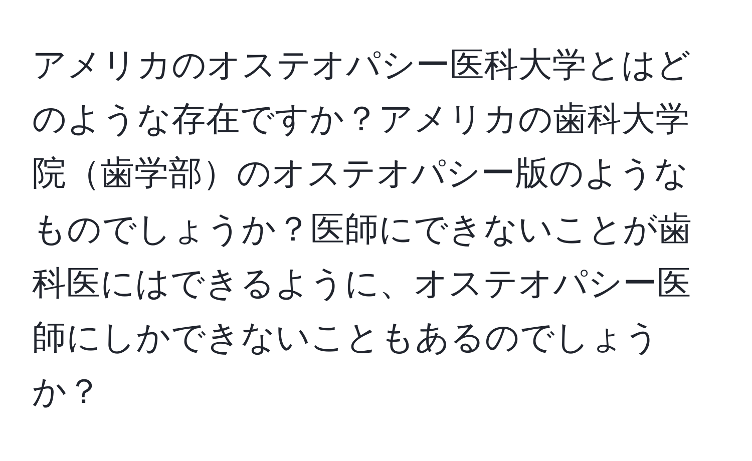 アメリカのオステオパシー医科大学とはどのような存在ですか？アメリカの歯科大学院歯学部のオステオパシー版のようなものでしょうか？医師にできないことが歯科医にはできるように、オステオパシー医師にしかできないこともあるのでしょうか？