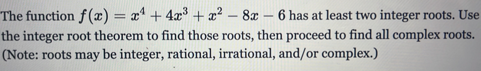 The function f(x)=x^4+4x^3+x^2-8x-6 has at least two integer roots. Use 
the integer root theorem to find those roots, then proceed to find all complex roots. 
(Note: roots may be integer, rational, irrational, and/or complex.)