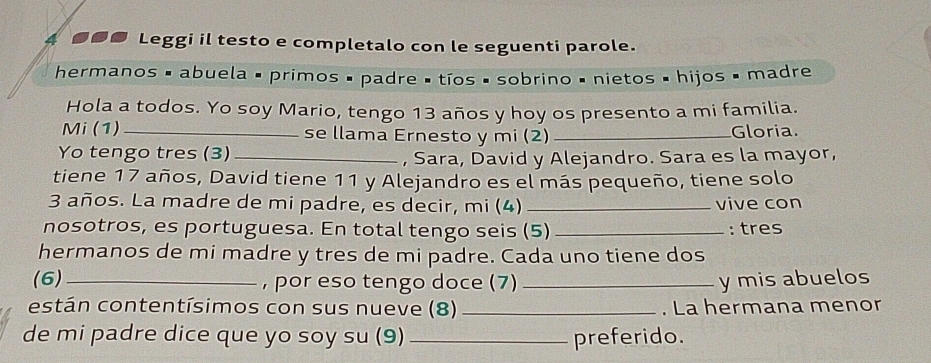 4 ●●● Leggi il testo e completalo con le seguenti parole. 
hermanos é abuela é primos é padre é tíos é sobrino é nietos é hijos é madre 
Hola a todos. Yo soy Mario, tengo 13 años y hoy os presento a mi familia. 
Mi (1) _se llama Ernesto y mi (2) _Gloria. 
Yo tengo tres (3)_ , Sara, David y Alejandro. Sara es la mayor, 
tiene 17 años, David tiene 11 y Alejandro es el más pequeño, tiene solo
3 años. La madre de mi padre, es decir, mi (4) _vive con 
nosotros, es portuguesa. En total tengo seis (5) _: tres 
hermanos de mi madre y tres de mi padre. Cada uno tiene dos 
(6)_ , por eso tengo doce (7) _y mis abuelos 
están contentísimos con sus nueve (8) _. La hermana menor 
de mi padre dice que yo soy su (9)_ preferido.