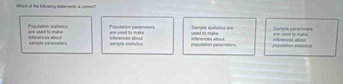 Which of the following statements is correct?
Population statistics Population parameters Sample statistics are Sample parameters
are used to make are used to make used to make are used to make
inferences about inferences about inferences about inferences about
sample parameters. sample statistics. population parameters. population statistics.