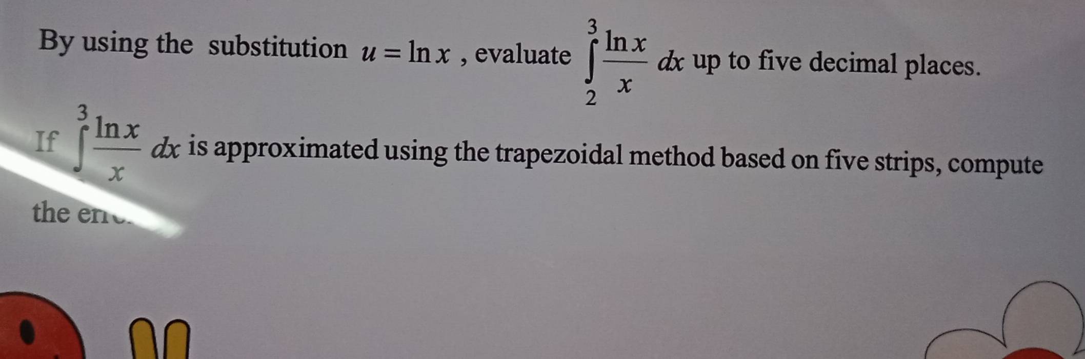 By using the substitution u=ln x , evaluate ∈tlimits _2^(3frac ln x)xdx up to five decimal places.
If ∈tlimits _0^(3frac ln x)xdx is approximated using the trapezoidal method based on five strips, compute
the ene