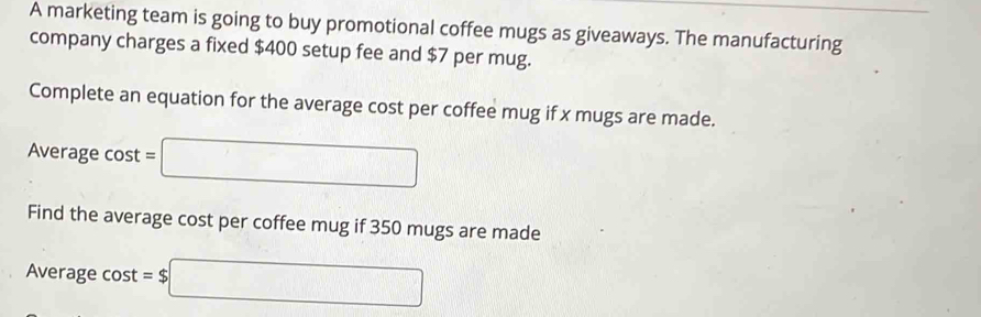 A marketing team is going to buy promotional coffee mugs as giveaways. The manufacturing 
company charges a fixed $400 setup fee and $7 per mug. 
Complete an equation for the average cost per coffee mug if x mugs are made. 
Average cost =□
Find the average cost per coffee mug if 350 mugs are made 
Average cost =$□