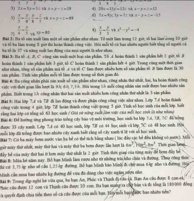 5 7 2 3  4 5
/3) 2x=3y=5z vǎ x+y-z=19 4) 20x=15y=12= và x-y+z=12
6) 7x=9y,3y=7= và x-y+z=-15
5)  x/5 = y/6 ; y/8 = z/7  và x+y-z=69
7)  x/4 = y/5  và xy=80
8)  x/3 = y/5  và x^2-y^2=-4
Bài 2: Ba tổ sân xuất làm một số sản phẩm như nhau. Tổ một làm trong 12 giờ, tổ hai làm trong 10 giờ
và tổ ba làm trong 8 giờ thì hoàn thành công việc. Hỏi mỗi tổ có bao nhiêu người biết tổng số người cá
ba tổ là 37 và năng suất lao động của mọi người là như nhau.
Bài 3: Ba tổ A, B, C cùng sản xuất một loại sản phẩm. Tổ A hoàn thành 1 sản phẩm hết 2 giờ, tổ B
hoàn thành 1 sản phầm hết 3 giờ, tổ C hoàn thành 1 sản phẩm hết 4 giờ. Trong cùng một thời gian
như nhau, tổng số sân phẩm mà tổ A và tổ C làm được nhiều hơn số sản phẩm tổ B làm được là 30
sản phẩm. Tính sản phẩm mỗi tổ làm được trong số thời gian đó.
Bài 4: Ba cống nhãn phải săn xuất số sản phẩm như nhau, công nhân thứ nhất, hai, ba hoàn thành công
việc với thời gian lần lượt là 9½ 6½ 7,5½. Hỏi trong 1h mỗi công nhân sản suất được bao nhiều sản
phẩm. Biết trong 1½ công nhân thứ hai sản xuất nhiều hơn công nhân thứ nhất là 3 sản phẩm
Bài 5: Hai lớp 7.A và 7B đi lao động và được phận công công việc như nhau. Lớp 74 hoàn thành
công việc trong 4 giờ, lớp 7B hoàn thành công việc trong 5 giờ. Tính số học sinh của mỗi lớp. biết
rằng hai lớp có tổng số 63 học sinh ( Giá sử năng suấi làm việc của mỗi học sinh là như nhau)
Bài 6: Để hưởng ứng phong trào trồng cây bảo vệ môi trường, học sinh ba lớp 7.4, 7B, 7C đã trồng
được 33 cây xanh. Lớp 7.A có 40 học sinh, lớp 7B có 44 học sinh và lớp 7C có 48 học sinh. Hời
mỗi lớp đã trồng được bao nhiêu cây xanh biết rằng số cây xanh ti lệ với số học sinh.
Bài 7: Có ba máy bơm nước vào ba bể có thể tích bằng nhau ( lúc đầu các bề đều không có nước). Mỗi
giờ máy thứ nhất, máy thứ hai và máy thứ ba bơm được lần lượt là 6m^3,10m^3-9m^3. Thời gian bơn
đầy bể của máy thứ hai ít hơn máy thứ nhất là 2 giờ. Tính thời gian của từng máy để bơm đầy bề.
Bài 8: Mùa hẻ năm nay. Bố bạn Minh làm rượu nho từ những trái/nho chín và đường. Theo công thức
thì cứ 3,75 g nho sẽ cần 1,25 kg đường. Bổ bạn Minh bão Minh đi chợ mua 6 g nho và đường. Hội
Minh cần mua bao nhiều kg đường để vừa đủ dùng cho việc ngâm rượu nho.
Bài 9: Trong dịp nghỉ hè vừa qua, ba bạn An, Phúc và Thịnh đị cầu cá. Bạn An câu được 8 con cá;
Phúc câu được 12 con và Thịnh cầu được 10 con. Ba bạn mang ra chợ bán và đc tổng là 180000 đồng
và quyết định chía tiền theo số cá cầu được của mỗi bạn. Hỏi mỗi bạn được bao nhiều tiền?