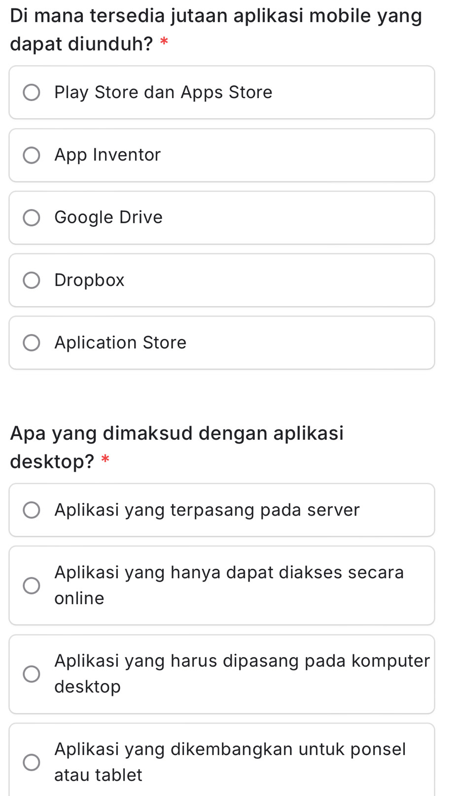 Di mana tersedia jutaan aplikasi mobile yang
dapat diunduh? *
Play Store dan Apps Store
App Inventor
Google Drive
Dropbox
Aplication Store
Apa yang dimaksud dengan aplikasi
desktop? *
Aplikasi yang terpasang pada server
Aplikasi yang hanya dapat diakses secara
online
Aplikasi yang harus dipasang pada komputer
desktop
Aplikasi yang dikembangkan untuk ponsel
atau tablet