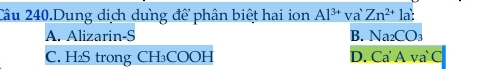 Câu 240.Dung dịch dung để phân biệt hai ion Al^(3+) va Zn^(2+)la?
A. Alizarin-S B. Na_2CO_3
C. H₂S trong CH₃COOH D. Ca'A va` C