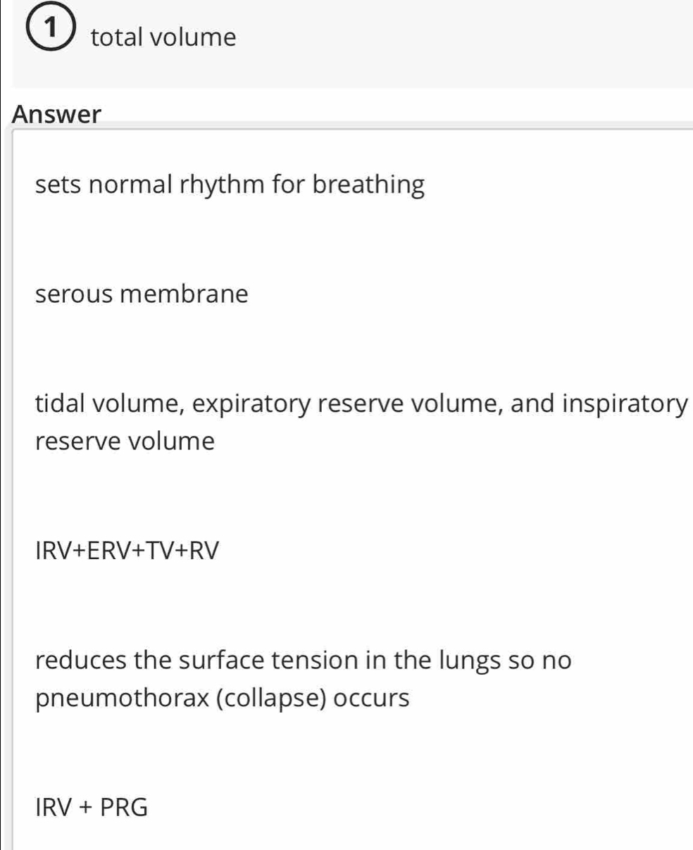 total volume
Answer
sets normal rhythm for breathing
serous membrane
tidal volume, expiratory reserve volume, and inspiratory
reserve volume
IRV+ERV+TV+RV
reduces the surface tension in the lungs so no
pneumothorax (collapse) occurs
IRV+PRG