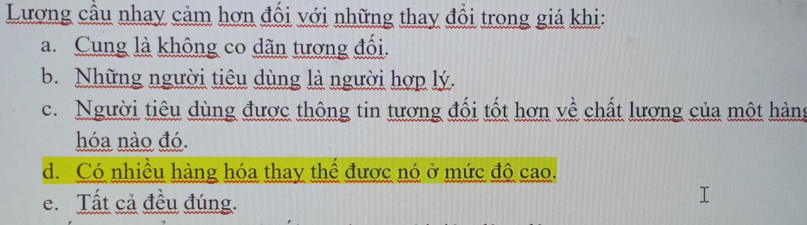 Lương cầu nhay cảm hơn đổi với những thay đổi trong giá khi:
a. Cung là không co dãn tương đổi.
b. Những người tiêu dùng là người hợp lý.
c. Người tiêu dùng được thông tin tương đối tốt hơn về chất lương của một hàng
hóa nào đó.
d. Có nhiều hàng hóa thay thể được nó ở mức đô cao.
e. Tất cả đều đúng.