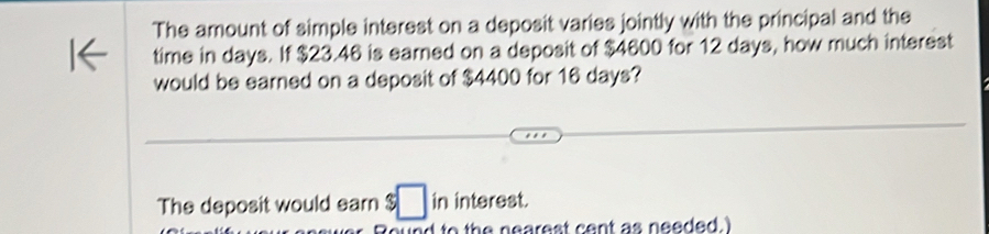 The amount of simple interest on a deposit varies jointly with the principal and the 
time in days. If $23.46 is earned on a deposit of $4600 for 12 days, how much interest 
would be earned on a deposit of $4400 for 16 days? 
The deposit would earn :□ in interest. 
o d to th e nearest cent as needed. I