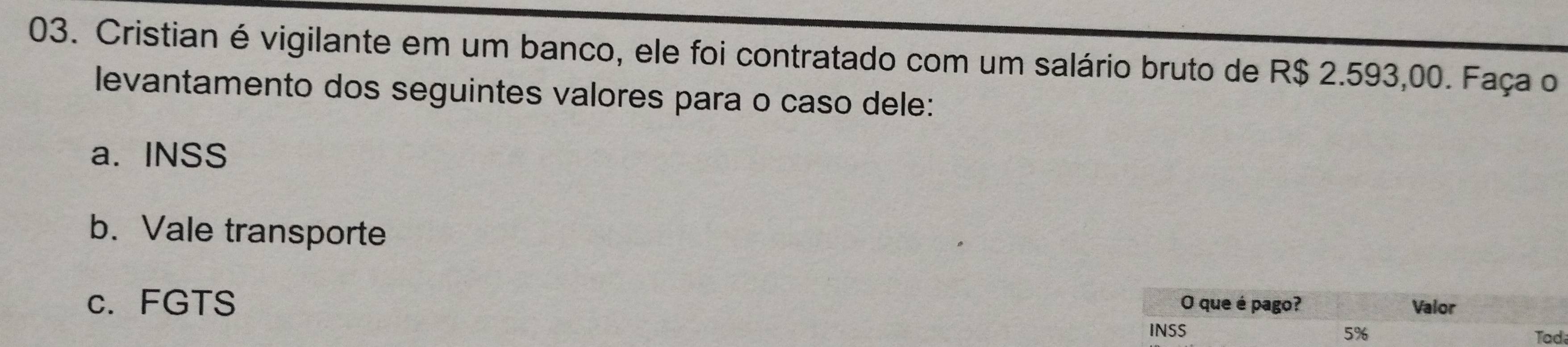 Cristian é vigilante em um banco, ele foi contratado com um salário bruto de R$ 2.593,00. Faça o 
levantamento dos seguintes valores para o caso dele: 
a. INSS 
b. Vale transporte 
c.FGTS O que é pago? Valor
5%
INSS Tad