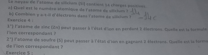 Le noyau de l’atome de silicium (Si) contient 14 charges positives. 
a) Quel est le numéro atomique de l'atome de silicium ? 
b) Combien y a-t-il d'électrons dans l'atome de silicium ? 
Exercice 4 :
1°) l'atome de zinc (Zn) peut passer à l'état d'ion en perdant 2 électrons. Quelle est la formule 
l'ion correspondant ?
2°) l'atome de soufre (S) peut passer à l'état d'ion en gagnant 2 électrons. Quelle est la formu 
de l'ion correspondant ? 
Exercice 5 :