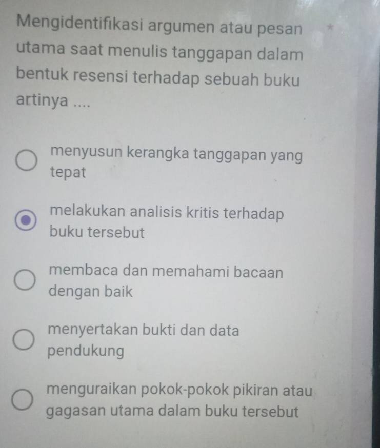 Mengidentifıkasi argumen atau pesan *
utama saat menulis tanggapan dalam
bentuk resensi terhadap sebuah buku
artinya ....
menyusun kerangka tanggapan yang
tepat
melakukan analisis kritis terhadap
buku tersebut
membaca dan memahami bacaan
dengan baik
menyertakan bukti dan data
pendukung
menguraikan pokok-pokok pikiran atau
gagasan utama dalam buku tersebut