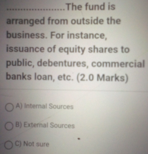 The fund is
arranged from outside the
business. For instance,
issuance of equity shares to
public, debentures, commercial
banks loan, etc. (2.0 Marks)
A) Internal Sources
B) External Sources
C) Not sure