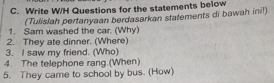 Write W/H Questions for the statements below 
(Tulislah pertanyaan berdasarkan statements di bawah ini!) 
1. Sam washed the car. (Why) 
2. They ate dinner. (Where) 
3. I saw my friend. (Who) 
4. The telephone rang.(When) 
5. They came to school by bus. (How)