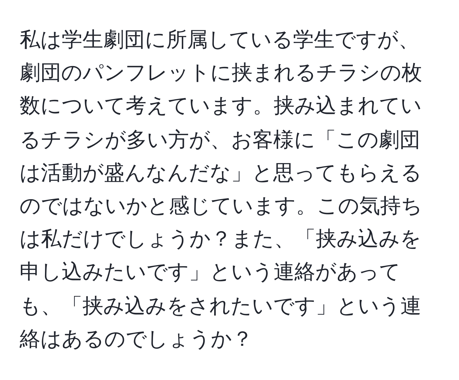 私は学生劇団に所属している学生ですが、劇団のパンフレットに挟まれるチラシの枚数について考えています。挟み込まれているチラシが多い方が、お客様に「この劇団は活動が盛んなんだな」と思ってもらえるのではないかと感じています。この気持ちは私だけでしょうか？また、「挟み込みを申し込みたいです」という連絡があっても、「挟み込みをされたいです」という連絡はあるのでしょうか？