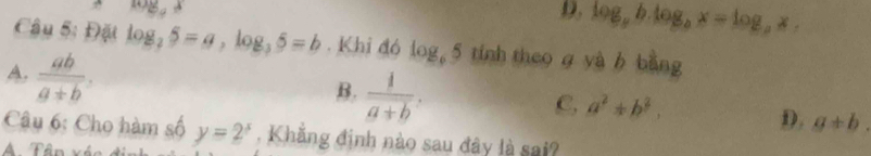 log _ax
D, log _ab.log _bx=log _bx. 
Câu 5: Đặt log _25=a, log _35=b. Khi đó log _65 tính theo g yà b bằng
A.  ab/a+b ,
B.  1/a+b .
C, a^2+b^2,
D. g+b. 
Câu 6: Cho hàm số y=2^x Khăng định nào sau đây là sai?
A Tân xén