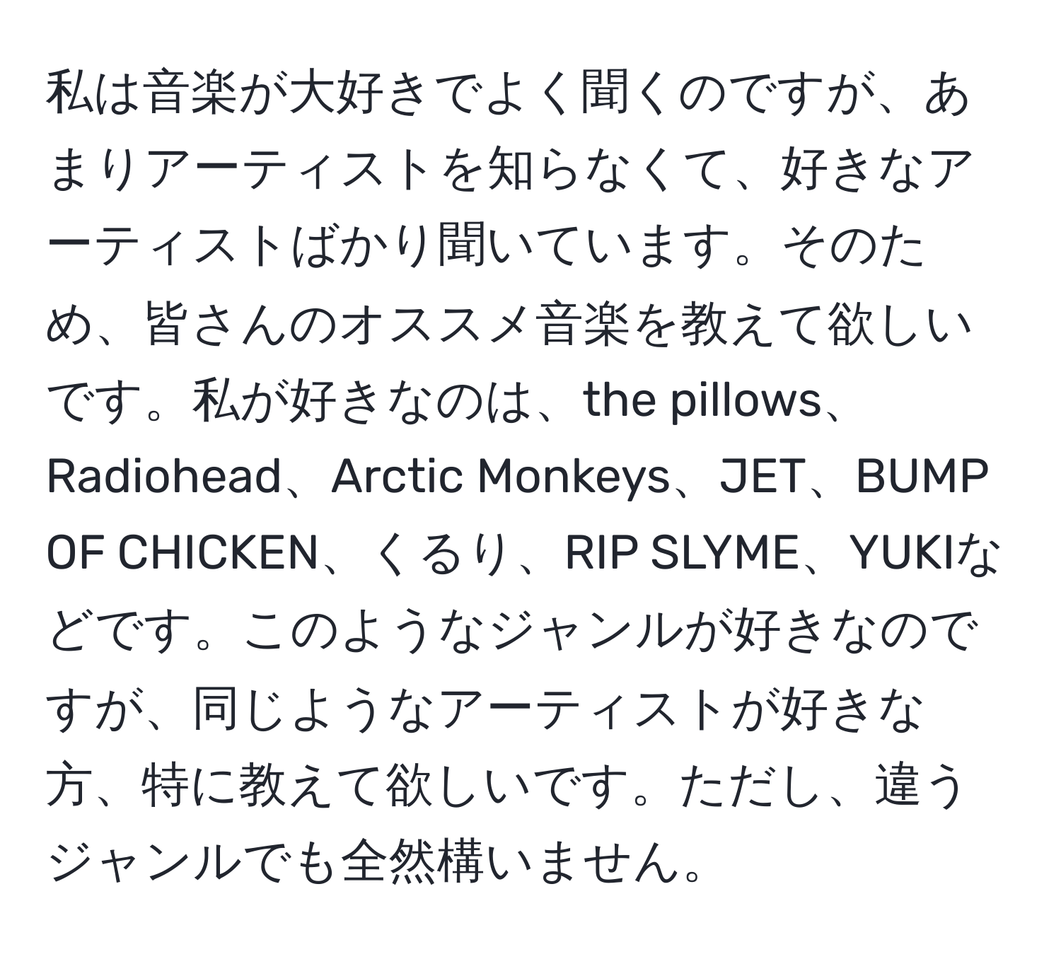 私は音楽が大好きでよく聞くのですが、あまりアーティストを知らなくて、好きなアーティストばかり聞いています。そのため、皆さんのオススメ音楽を教えて欲しいです。私が好きなのは、the pillows、Radiohead、Arctic Monkeys、JET、BUMP OF CHICKEN、くるり、RIP SLYME、YUKIなどです。このようなジャンルが好きなのですが、同じようなアーティストが好きな方、特に教えて欲しいです。ただし、違うジャンルでも全然構いません。