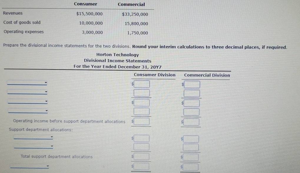 Consumer Commercial 
Revenues $15,500,000 $33,250,000
Cost of goods sold 10,000,000 15,800,000
Operating expenses 3,000,000 1,750,000
Prepare the divisional income statements for the two divisions. Round your interim calculations to three decimal places, if required. 
Horton Technology 
Divisional Income Statements 
For the Year Ended December 31, 20Y7 
Consumer Division Commercial Division
beginarrayr 8□  5□  hline 8□ endarray beginarrayr 8□  8□  hline 8□ endarray
Operating income before support department allocations beginarrayr □  8□  hline endarray beginarrayr □  8□  hline endarray
Support department allocations: 
_ 
_ 
Total support department allocations 
_
beginarrayr □  □  8□  hline 5□  beginarrayr □  □ endarray beginarrayr 6□  *  □ endarray 8□ endarray 