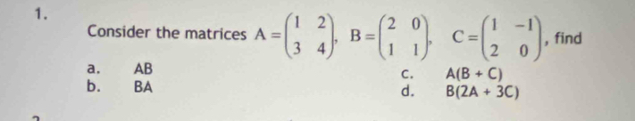 Consider the matrices A=beginpmatrix 1&2 3&4endpmatrix , B=beginpmatrix 2&0 1&1endpmatrix. C=beginpmatrix 1&-1 2&0endpmatrix , find
a. AB
C. A(B+C)
b. BA
d. B(2A+3C)