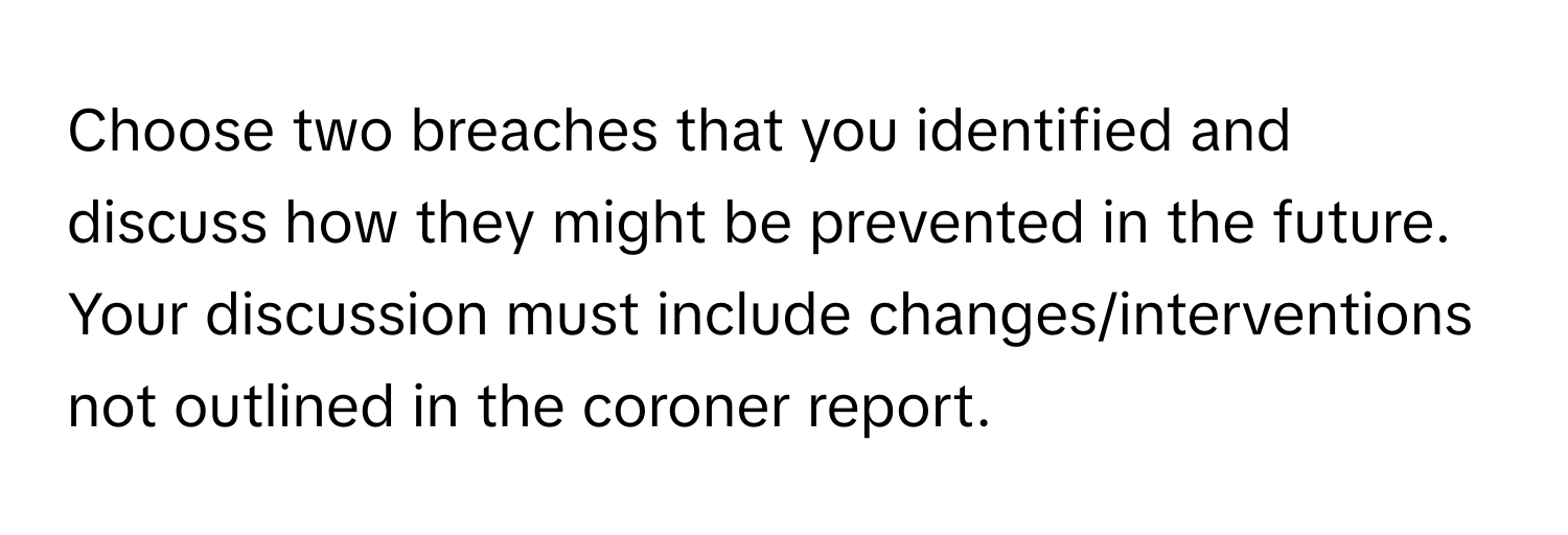 Choose two breaches that you identified and discuss how they might be prevented in the future. Your discussion must include changes/interventions not outlined in the coroner report.