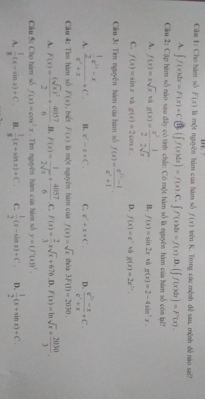 DE7
Câu 1: Cho hàm số F(x) là một nguyên hàm của hàm số f(x) trên K. Trong các mệnh đề sau, mệnh đề nào sai?
A. ∈t f(x)dx=F(x)+C (∈t f(x)dx)=f(x).C. ∈t f'(x)dx=f(x) .D. (∈t f(x)dx)=F'(x).
Câu 2: Cặp hàm số nào sau đây có tính chất: Có một hàm số là nguyên hàm của hàm số còn lại?
A. f(x)=xsqrt(x) và g(x)= x^2/2 ·  1/2sqrt(x) .
B. f(x)=sin 2x và g(x)=2-4sin^2x.
C. f(x)=sin x và g(x)=2cos x. D. f(x)=e^x và g(x)=2e^(2x).
Câu 3: Tìm nguyên hàm của hàm số f(x)= (e^(2x)-1)/e^x+1 .
A. frac  1/2 e^(2x)-xe^x+x+C.
B. e^x-x+C. C. e^x+x+C. D.  (e^(2x)-x)/e^x+x +C.
Câu 4: Tìm hàm số F(x) , biết F(x) là một nguyên hàm ciaf(x)=sqrt(x) thỏa 3F(1)=2030.
A. F(x)=frac (sqrt(x))^22+ 4057/6  .B. F(x)= 1/2sqrt(x) + 4057/6  .C. F(x)= 2/3 xsqrt(x)+676 .D. F(x)=ln sqrt(x)+ 2030/3 .
Câu 5: Cho hàm số f(x)=cos^2x. Tìm nguyên hàm của hàm số y=(f'(x))^2.
A.  1/8 (x-sin x)+C. B.  1/8 (x+sin x)+C. C.  1/2 (x-sin x)+C. D.  1/2 (x+sin x)+C.