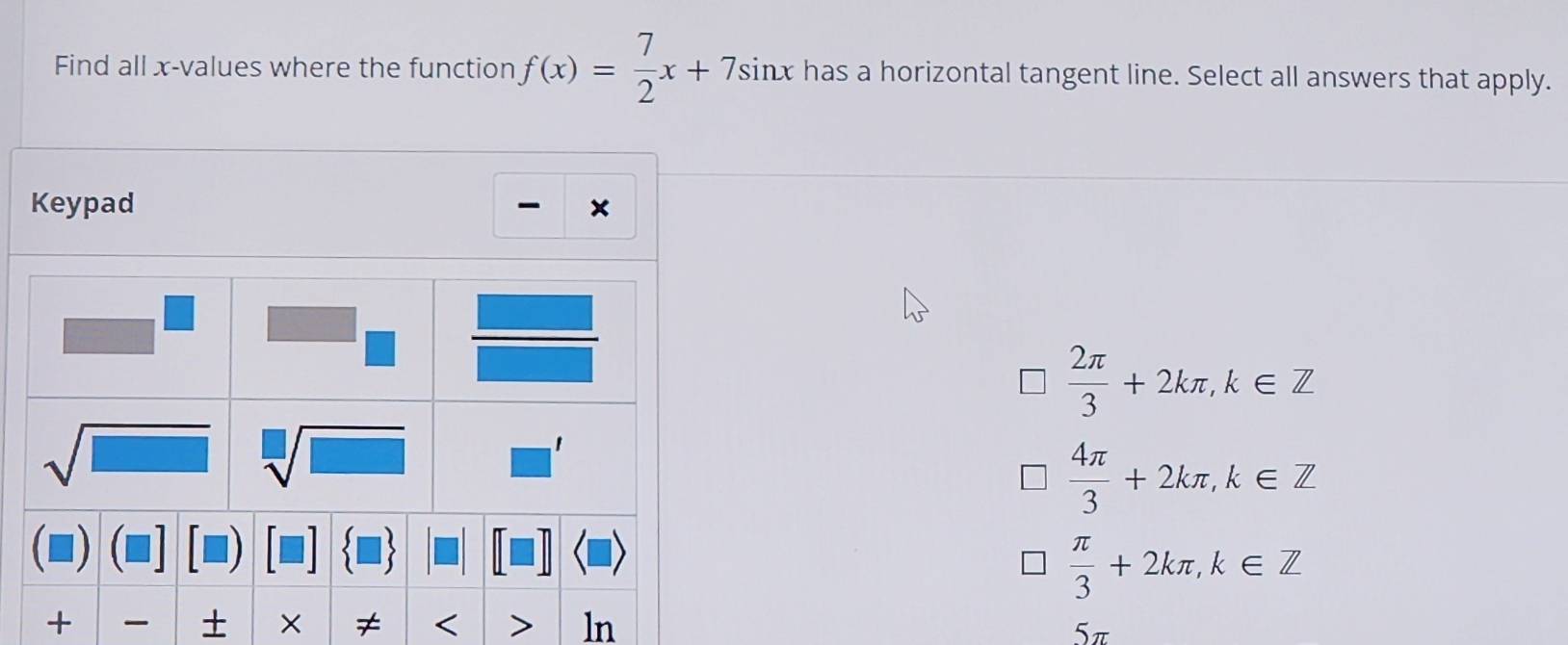 Find all x-values where the function f(x)= 7/2 x+7sin x has a horizontal tangent line. Select all answers that apply.
Keypad ×
-
 2π /3 +2kπ ,k∈ Z
 4π /3 +2kπ ,k∈ Z
 π /3 +2kπ ,k∈ Z
≠ < ln 5π