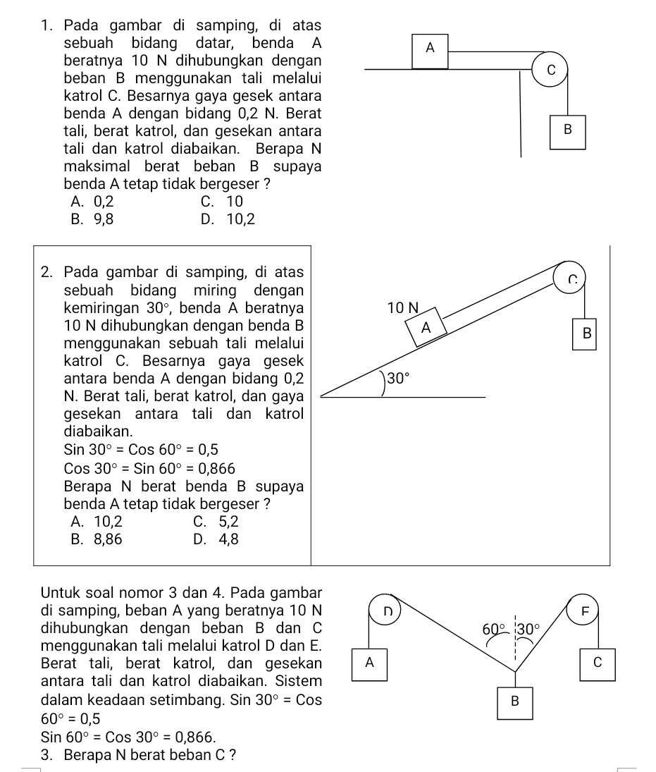 Pada gambar di samping, di atas
sebuah bidang datar, benda A
beratnya 10 N dihubungkan dengan
beban B menggunakan tali melalui
katrol C. Besarnya gaya gesek antara
benda A dengan bidang 0,2 N. Berat
tali, berat katrol, dan gesekan antara
tali dan katrol diabaikan. Berapa N
maksimal berat beban B supaya
benda A tetap tidak bergeser ?
A. 0,2 C. 10
B. 9,8 D. 10,2
2. Pada gambar di samping, di atas
C
sebuah bidang miring dengan
kemiringan 30° , benda A beratnya 10 N
10 N dihubungkan dengan benda B
A
B
menggunakan sebuah tali melalui
katrol C. Besarnya gaya gesek
antara benda A dengan bidang 0,2 30°
N. Berat tali, berat katrol, dan gaya
gesekan antara tali dan katrol
diabaikan.
Sin30°=Cos60°=0,5
Cos30°=Sin60°=0,866
Berapa N berat benda B supaya
benda A tetap tidak bergeser ?
A. 10,2 C. 5,2
B. 8,86 D. 4,8
Untuk soal nomor 3 dan 4. Pada gambar
di samping, beban A yang beratnya 10 N
dihubungkan dengan beban B dan C
menggunakan tali melalui katrol D dan E.
Berat tali, berat katrol, dan gesekan
antara tali dan katrol diabaikan. Sistem
dalam keadaan setimbang. Sin 30°=Cos
60°=0,5
Sin60°=Cos30°=0,866.
3. Berapa N berat beban C ?