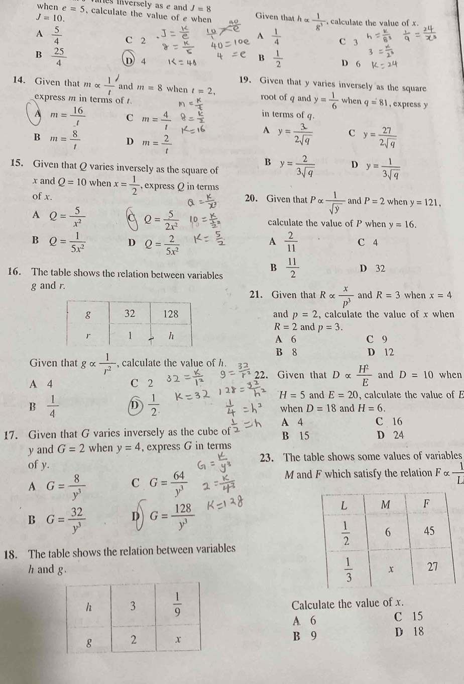 hes inversely as e and J=8
when e=5 , calculate the value of e when
J=10. Given that h×  1/8^3  , calculate the value of x.
A  5/4  C 2
A  1/4  C 3
B  25/4 
D 4
B  1/2  D 6
19. Given that y varies inversely as the square
14. Given that malpha  1/t  and m=8 when t=2, root of q and y= 1/6  when q=81 , express y
express m in terms of t.
A m=frac 16_ t C m= 4/t 
in terms of q.
A y= 3/2sqrt(q)  C y= 27/2sqrt(q) 
B m= 8/t  D m= 2/t 
B y= 2/3sqrt(q)  D y= 1/3sqrt(q) 
15. Given that Q varies inversely as the square of
x and Q=10 when x= 1/2  , express Q in terms
of x. 20. Given that Palpha  1/sqrt(y)  and P=2 when y=121,
A Q= 5/x^2 
Q= 5/2x^2  calculate the value of P when y=16.
A
B Q= 1/5x^2  D Q= 2/5x^2   2/11  C 4
B  11/2 
16. The table shows the relation between variables D 32
g and r.
21. Given that Ralpha  x/p^3  and R=3 when x=4
and p=2 , calculate the value of x when
R=2 and p=3.
A 6 C 9
B 8 D 12
Given that galpha  1/r^2  , calculate the value of h.
22. Given that Dalpha  H^2/E 
A 4 C 2 and D=10 when
B  1/4 
H=5 and E=20 , calculate the value of E
D  1/2 . when D=18 and H=6.
A 4 C 16
17. Given that G varies inversely as the cube of B 15 D 24
yand G=2 when y=4 , express G in terms
23. The table shows some values of variables
of y.
A G= 8/y^3  C G= 64/y^3 
M and F which satisfy the relation F ×  1/L 
B G= 32/y^3  D G= 128/y^3 
18. The table shows the relation between variables
h and g. 
Calculate the value of x.
A 6 C 15
B 9 D 18